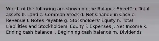 Which of the following are shown on the Balance Sheet? a. Total assets b. Land c. Common Stock d. Net Change in Cash e. Revenue f. Notes Payable g. Stockholders' Equity h. Total Liabilities and Stockholders' Equity i. Expenses j. Net Income k. Ending cash balance l. Beginning cash balance m. Dividends