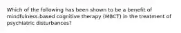 Which of the following has been shown to be a benefit of mindfulness-based cognitive therapy (MBCT) in the treatment of psychiatric disturbances?