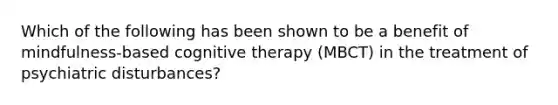 Which of the following has been shown to be a benefit of mindfulness-based cognitive therapy (MBCT) in the treatment of psychiatric disturbances?