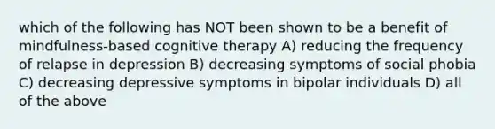 which of the following has NOT been shown to be a benefit of mindfulness-based cognitive therapy A) reducing the frequency of relapse in depression B) decreasing symptoms of social phobia C) decreasing depressive symptoms in bipolar individuals D) all of the above