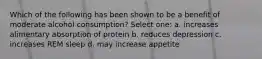 Which of the following has been shown to be a benefit of moderate alcohol consumption? Select one: a. increases alimentary absorption of protein b. reduces depression c. increases REM sleep d. may increase appetite