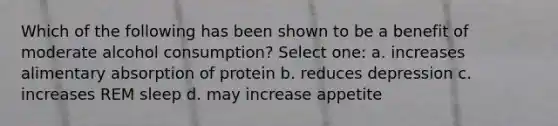 Which of the following has been shown to be a benefit of moderate alcohol consumption? Select one: a. increases alimentary absorption of protein b. reduces depression c. increases REM sleep d. may increase appetite