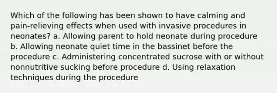 Which of the following has been shown to have calming and pain-relieving effects when used with invasive procedures in neonates? a. Allowing parent to hold neonate during procedure b. Allowing neonate quiet time in the bassinet before the procedure c. Administering concentrated sucrose with or without nonnutritive sucking before procedure d. Using relaxation techniques during the procedure