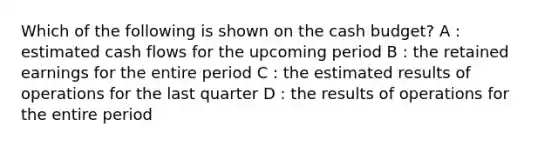 Which of the following is shown on the cash budget? A : estimated cash flows for the upcoming period B : the retained earnings for the entire period C : the estimated results of operations for the last quarter D : the results of operations for the entire period