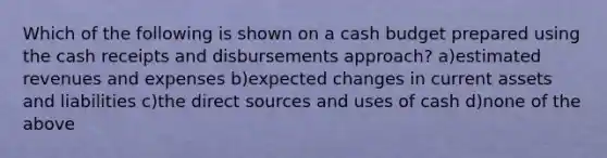 Which of the following is shown on a cash budget prepared using the cash receipts and disbursements approach? a)estimated revenues and expenses b)expected changes in current assets and liabilities c)the direct sources and uses of cash d)none of the above