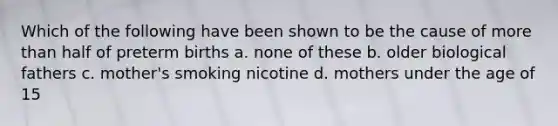 Which of the following have been shown to be the cause of more than half of preterm births a. none of these b. older biological fathers c. mother's smoking nicotine d. mothers under the age of 15