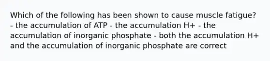 Which of the following has been shown to cause muscle fatigue? - the accumulation of ATP - the accumulation H+ - the accumulation of inorganic phosphate - both the accumulation H+ and the accumulation of inorganic phosphate are correct