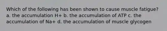 Which of the following has been shown to cause muscle fatigue? a. the accumulation H+ b. the accumulation of ATP c. the accumulation of Na+ d. the accumulation of muscle glycogen