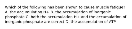 Which of the following has been shown to cause muscle fatigue? A. the accumulation H+ B. the accumulation of inorganic phosphate C. both the accumulation H+ and the accumulation of inorganic phosphate are correct D. the accumulation of ATP