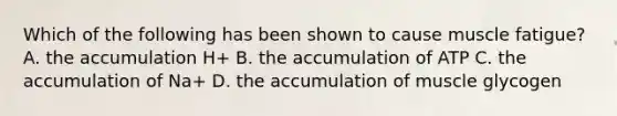 Which of the following has been shown to cause muscle fatigue? A. the accumulation H+ B. the accumulation of ATP C. the accumulation of Na+ D. the accumulation of muscle glycogen