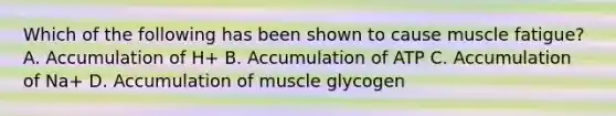 Which of the following has been shown to cause muscle fatigue? A. Accumulation of H+ B. Accumulation of ATP C. Accumulation of Na+ D. Accumulation of muscle glycogen