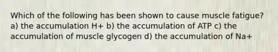 Which of the following has been shown to cause muscle fatigue? a) the accumulation H+ b) the accumulation of ATP c) the accumulation of muscle glycogen d) the accumulation of Na+