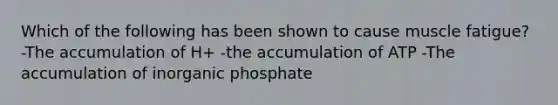 Which of the following has been shown to cause muscle fatigue? -The accumulation of H+ -the accumulation of ATP -The accumulation of inorganic phosphate