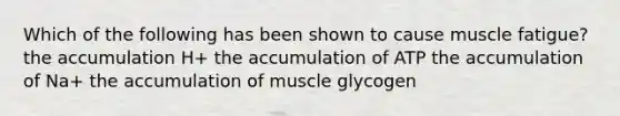 Which of the following has been shown to cause muscle fatigue? the accumulation H+ the accumulation of ATP the accumulation of Na+ the accumulation of muscle glycogen