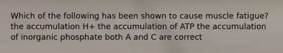 Which of the following has been shown to cause muscle fatigue? the accumulation H+ the accumulation of ATP the accumulation of inorganic phosphate both A and C are correct