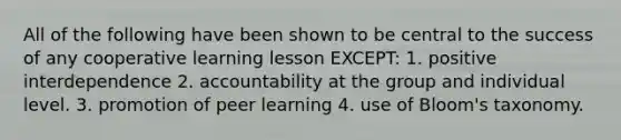 All of the following have been shown to be central to the success of any cooperative learning lesson EXCEPT: 1. positive interdependence 2. accountability at the group and individual level. 3. promotion of peer learning 4. use of Bloom's taxonomy.