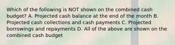 Which of the following is NOT shown on the combined cash budget? A. Projected cash balance at the end of the month B. Projected cash collections and cash payments C. Projected borrowings and repayments D. All of the above are shown on the combined cash budget