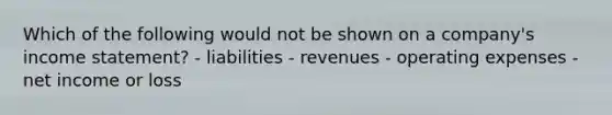 Which of the following would not be shown on a company's income statement? - liabilities - revenues - operating expenses - net income or loss