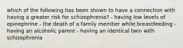 which of the following has been shown to have a connection with having a greater risk for schizophrenia? - having low levels of epinephrine - the death of a family member while breastfeeding - having an alcoholic parent - having an identical twin with schizophrenia