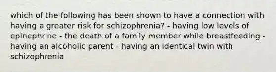 which of the following has been shown to have a connection with having a greater risk for schizophrenia? - having low levels of epinephrine - the death of a family member while breastfeeding - having an alcoholic parent - having an identical twin with schizophrenia