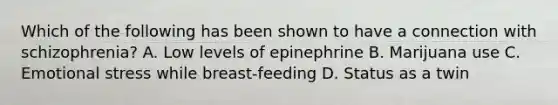 Which of the following has been shown to have a connection with schizophrenia? A. Low levels of epinephrine B. Marijuana use C. Emotional stress while breast-feeding D. Status as a twin