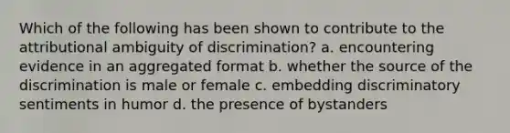 Which of the following has been shown to contribute to the attributional ambiguity of discrimination? a. encountering evidence in an aggregated format b. whether the source of the discrimination is male or female c. embedding discriminatory sentiments in humor d. the presence of bystanders