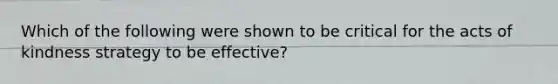 Which of the following were shown to be critical for the acts of kindness strategy to be effective?