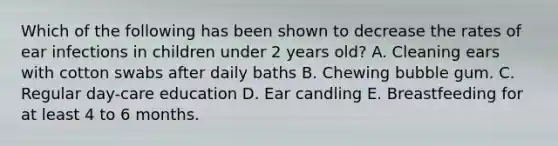 Which of the following has been shown to decrease the rates of ear infections in children under 2 years old? A. Cleaning ears with cotton swabs after daily baths B. Chewing bubble gum. C. Regular day-care education D. Ear candling E. Breastfeeding for at least 4 to 6 months.