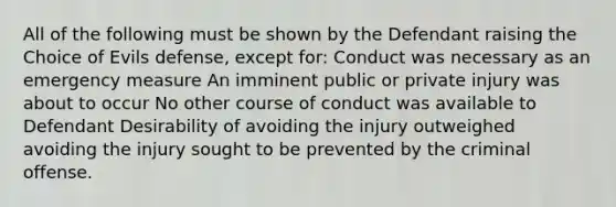 All of the following must be shown by the Defendant raising the Choice of Evils defense, except for: Conduct was necessary as an emergency measure An imminent public or private injury was about to occur No other course of conduct was available to Defendant Desirability of avoiding the injury outweighed avoiding the injury sought to be prevented by the criminal offense.