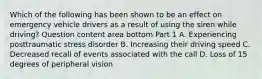 Which of the following has been shown to be an effect on emergency vehicle drivers as a result of using the siren while​ driving? Question content area bottom Part 1 A. Experiencing posttraumatic stress disorder B. Increasing their driving speed C. Decreased recall of events associated with the call D. Loss of 15 degrees of peripheral vision