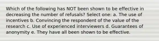 Which of the following has NOT been shown to be effective in decreasing the number of refusals? Select one: a. The use of incentives b. Convincing the respondent of the value of the research c. Use of experienced interviewers d. Guarantees of anonymity e. They have all been shown to be effective.