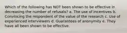 Which of the following has NOT been shown to be effective in decreasing the number of refusals? a. The use of incentives b. Convincing the respondent of the value of the research c. Use of experienced interviewers d. Guarantees of anonymity e. They have all been shown to be effective.