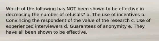 Which of the following has NOT been shown to be effective in decreasing the number of refusals? a. The use of incentives b. Convincing the respondent of the value of the research c. Use of experienced interviewers d. Guarantees of anonymity e. They have all been shown to be effective.