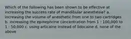 Which of the following has been shown to be effective at increasing the success rate of mandibular anesthesia? a. increasing the volume of anesthetic from one to two cartridges b. increasing the epinephrine concentration from 1 : 100,000 to 1 : 50,000 c. using articaine instead of lidocaine d. none of the above