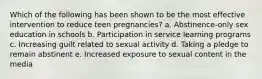 Which of the following has been shown to be the most effective intervention to reduce teen pregnancies? a. Abstinence-only sex education in schools b. Participation in service learning programs c. Increasing guilt related to sexual activity d. Taking a pledge to remain abstinent e. Increased exposure to sexual content in the media