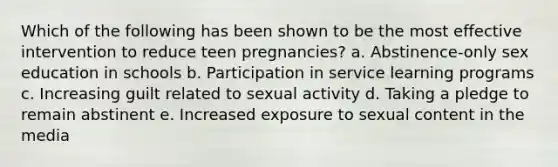 Which of the following has been shown to be the most effective intervention to reduce teen pregnancies? a. Abstinence-only sex education in schools b. Participation in service learning programs c. Increasing guilt related to sexual activity d. Taking a pledge to remain abstinent e. Increased exposure to sexual content in the media