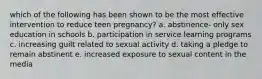 which of the following has been shown to be the most effective intervention to reduce teen pregnancy? a. abstinence- only sex education in schools b. participation in service learning programs c. increasing guilt related to sexual activity d. taking a pledge to remain abstinent e. increased exposure to sexual content in the media