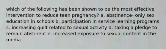 which of the following has been shown to be the most effective intervention to reduce teen pregnancy? a. abstinence- only sex education in schools b. participation in service learning programs c. increasing guilt related to sexual activity d. taking a pledge to remain abstinent e. increased exposure to sexual content in the media