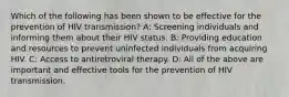 Which of the following has been shown to be effective for the prevention of HIV transmission? A: Screening individuals and informing them about their HIV status. B: Providing education and resources to prevent uninfected individuals from acquiring HIV. C: Access to antiretroviral therapy. D: All of the above are important and effective tools for the prevention of HIV transmission.