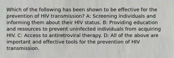 Which of the following has been shown to be effective for the prevention of HIV transmission? A: Screening individuals and informing them about their HIV status. B: Providing education and resources to prevent uninfected individuals from acquiring HIV. C: Access to antiretroviral therapy. D: All of the above are important and effective tools for the prevention of HIV transmission.