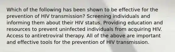 Which of the following has been shown to be effective for the prevention of HIV transmission? Screening individuals and informing them about their HIV status. Providing education and resources to prevent uninfected individuals from acquiring HIV. Access to antiretroviral therapy. All of the above are important and effective tools for the prevention of HIV transmission.