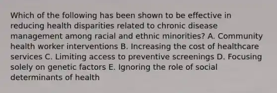 Which of the following has been shown to be effective in reducing health disparities related to chronic disease management among racial and ethnic minorities? A. Community health worker interventions B. Increasing the cost of healthcare services C. Limiting access to preventive screenings D. Focusing solely on genetic factors E. Ignoring the role of social determinants of health