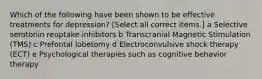 Which of the following have been shown to be effective treatments for depression? [Select all correct items.] a Selective serotonin reuptake inhibitors b Transcranial Magnetic Stimulation (TMS) c Prefontal lobetomy d Electroconvulsive shock therapy (ECT) e Psychological therapies such as cognitive behavior therapy