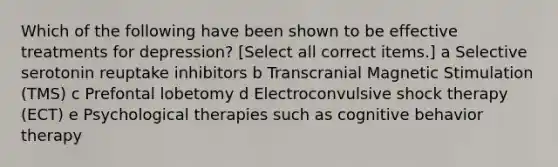 Which of the following have been shown to be effective treatments for depression? [Select all correct items.] a Selective serotonin reuptake inhibitors b Transcranial Magnetic Stimulation (TMS) c Prefontal lobetomy d Electroconvulsive shock therapy (ECT) e Psychological therapies such as cognitive behavior therapy