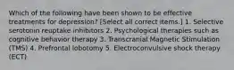 Which of the following have been shown to be effective treatments for depression? [Select all correct items.] 1. Selective serotonin reuptake inhibitors 2. Psychological therapies such as cognitive behavior therapy 3. Transcranial Magnetic Stimulation (TMS) 4. Prefrontal lobotomy 5. Electroconvulsive shock therapy (ECT)