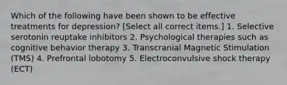 Which of the following have been shown to be effective treatments for depression? [Select all correct items.] 1. Selective serotonin reuptake inhibitors 2. Psychological therapies such as cognitive behavior therapy 3. Transcranial Magnetic Stimulation (TMS) 4. Prefrontal lobotomy 5. Electroconvulsive shock therapy (ECT)