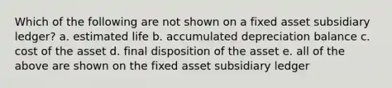 Which of the following are not shown on a fixed asset subsidiary ledger? a. estimated life b. accumulated depreciation balance c. cost of the asset d. final disposition of the asset e. all of the above are shown on the fixed asset subsidiary ledger