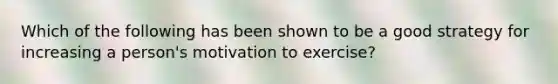 Which of the following has been shown to be a good strategy for increasing a person's motivation to exercise?