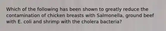 Which of the following has been shown to greatly reduce the contamination of chicken breasts with Salmonella, ground beef with E. coli and shrimp with the cholera bacteria?