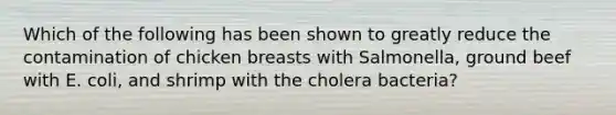 Which of the following has been shown to greatly reduce the contamination of chicken breasts with Salmonella, ground beef with E. coli, and shrimp with the cholera bacteria?